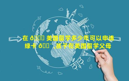 在 🕊 美国留学多少年可以申请绿卡 🐴 ,孩子在美国留学父母可以申请陪读吗